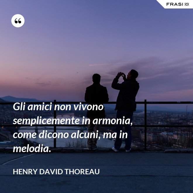 Gli amici non vivono semplicemente in armonia, come dicono alcuni, ma in melodia. - Henry David Thoreau
