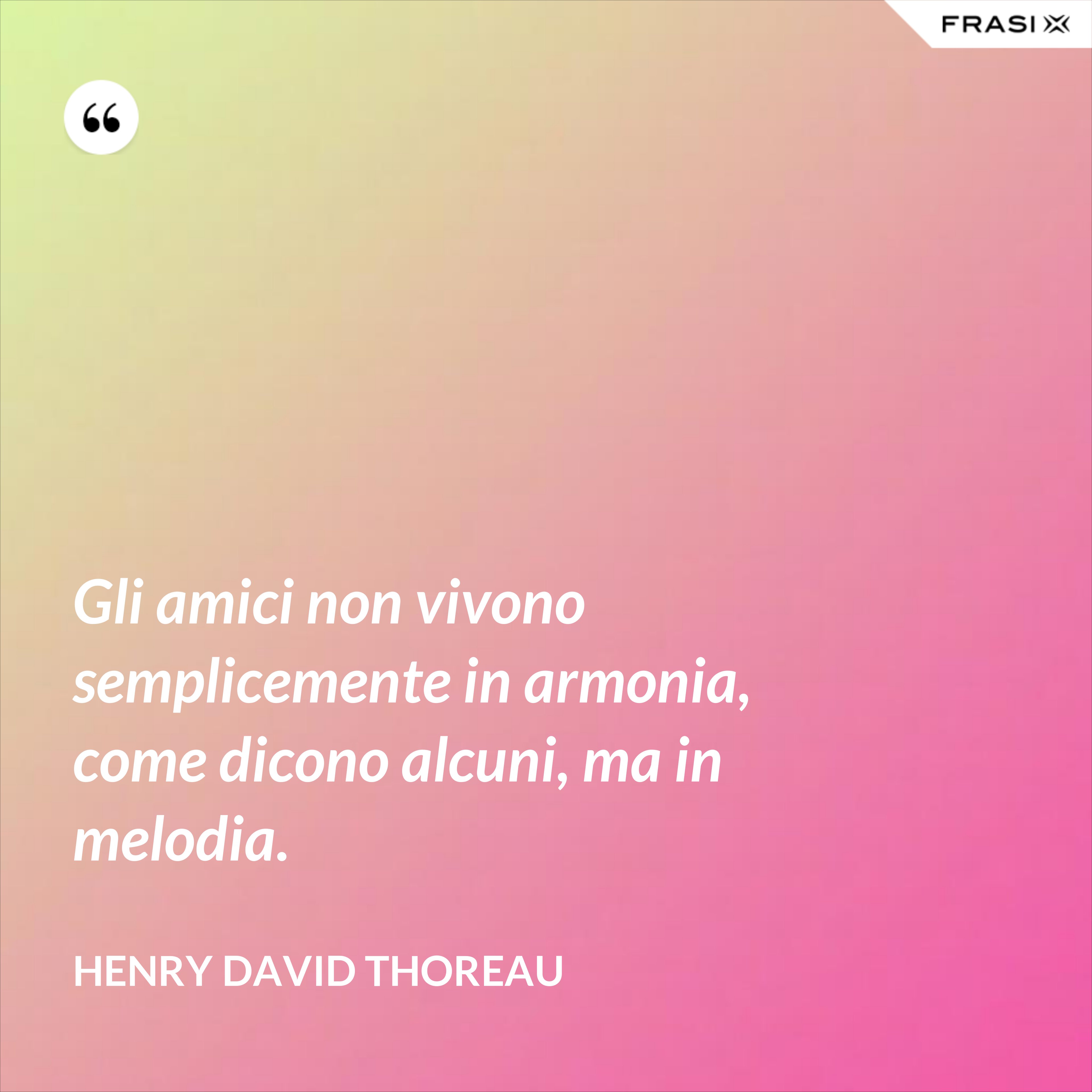 Gli amici non vivono semplicemente in armonia, come dicono alcuni, ma in melodia. - Henry David Thoreau
