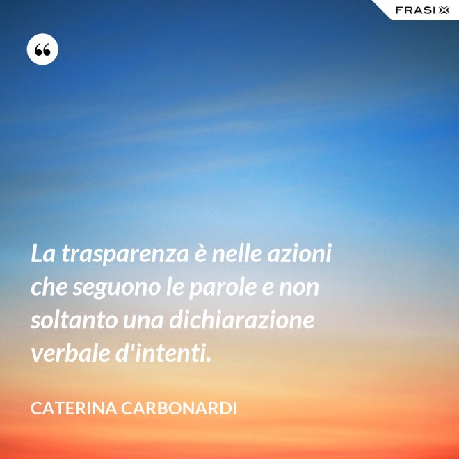 La trasparenza è nelle azioni che seguono le parole e non soltanto una dichiarazione verbale d'intenti. - Caterina Carbonardi