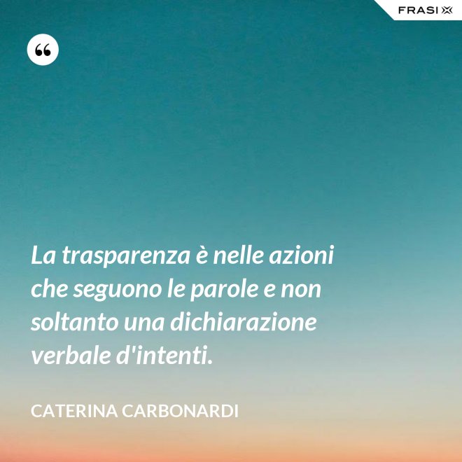 La trasparenza è nelle azioni che seguono le parole e non soltanto una dichiarazione verbale d'intenti. - Caterina Carbonardi