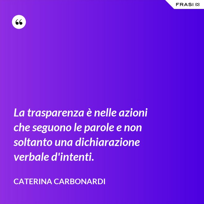 La trasparenza è nelle azioni che seguono le parole e non soltanto una dichiarazione verbale d'intenti. - Caterina Carbonardi