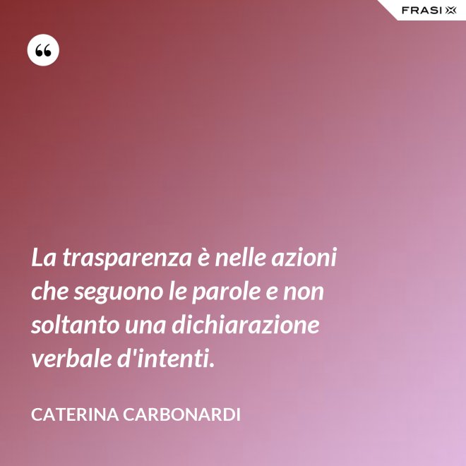 La trasparenza è nelle azioni che seguono le parole e non soltanto una dichiarazione verbale d'intenti. - Caterina Carbonardi