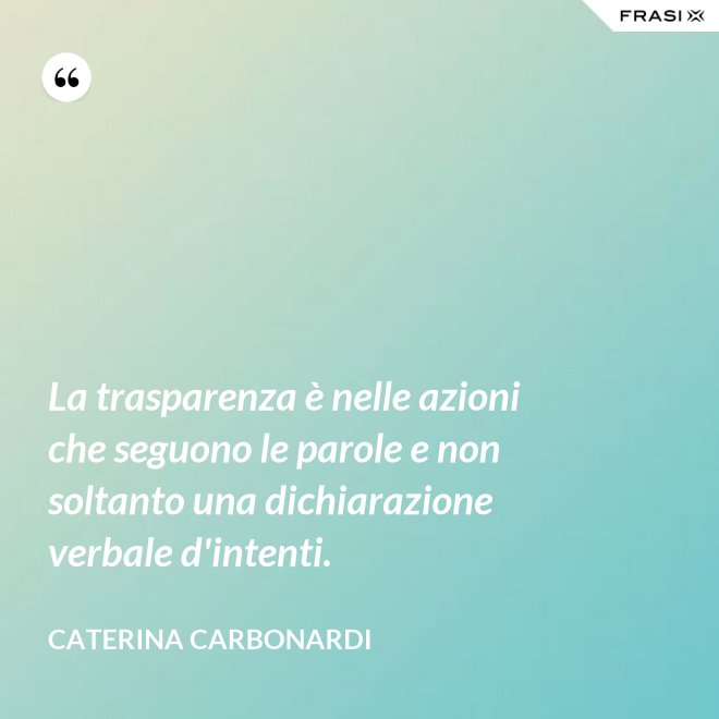 La trasparenza è nelle azioni che seguono le parole e non soltanto una dichiarazione verbale d'intenti. - Caterina Carbonardi