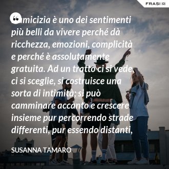 L’amicizia è uno dei sentimenti più belli da vivere perché dà ricchezza, emozioni, complicità e perché è assolutamente gratuita. Ad un tratto ci si vede, ci si sceglie, si costruisce una sorta di intimità; si può camminare accanto e crescere insieme pur percorrendo strade differenti, pur essendo distanti, come noi due, centinaia di migliaia di chilometri. - Susanna Tamaro
