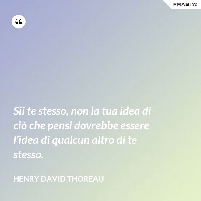 Sii te stesso, non la tua idea di ciò che pensi dovrebbe essere l’idea di qualcun altro di te stesso. - Henry David Thoreau