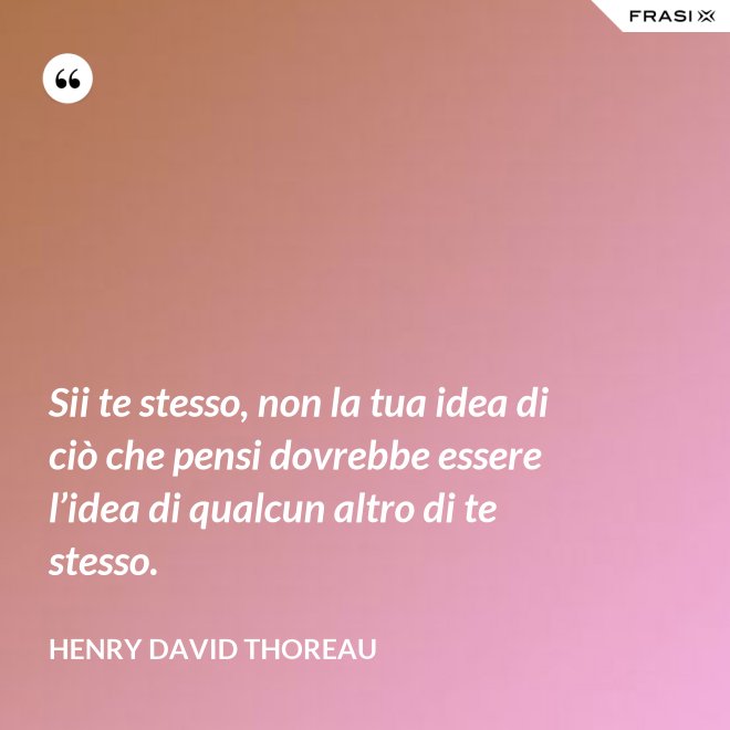 Sii te stesso, non la tua idea di ciò che pensi dovrebbe essere l’idea di qualcun altro di te stesso. - Henry David Thoreau
