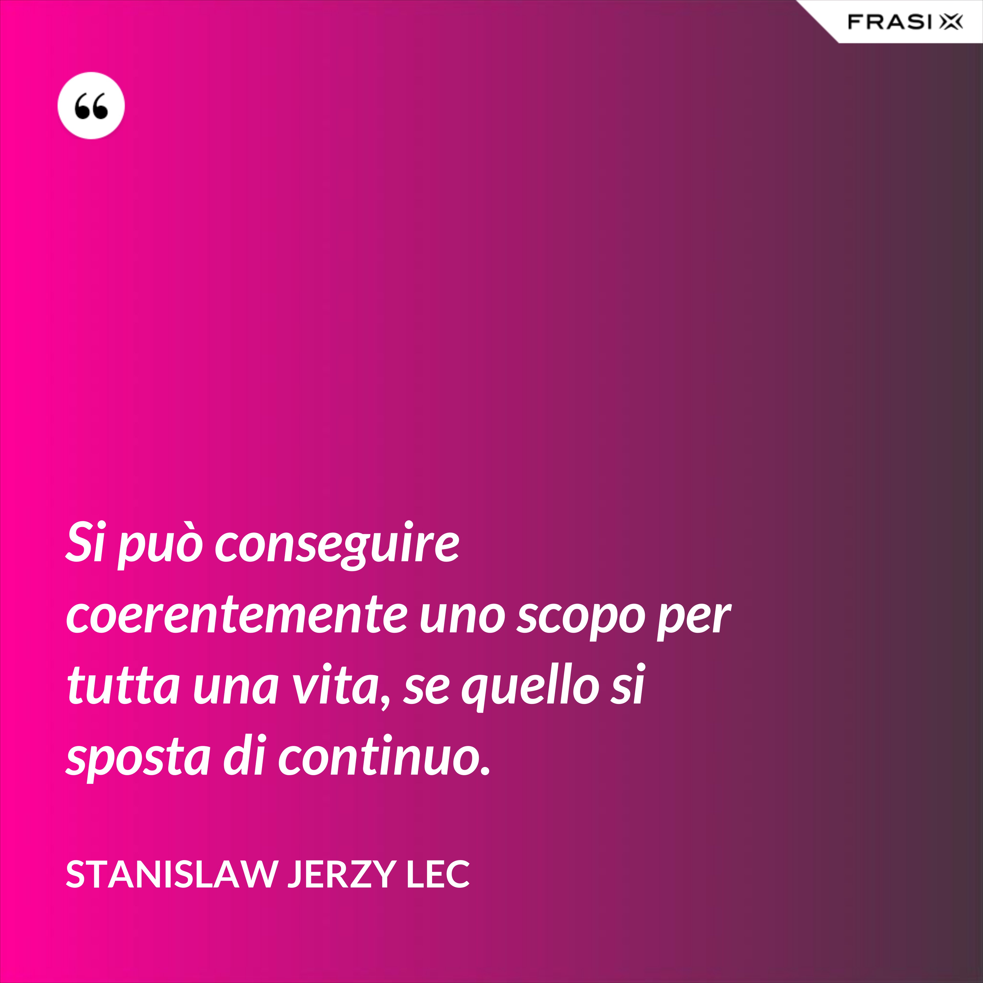 Si può conseguire coerentemente uno scopo per tutta una vita, se quello si sposta di continuo. - Stanislaw Jerzy Lec