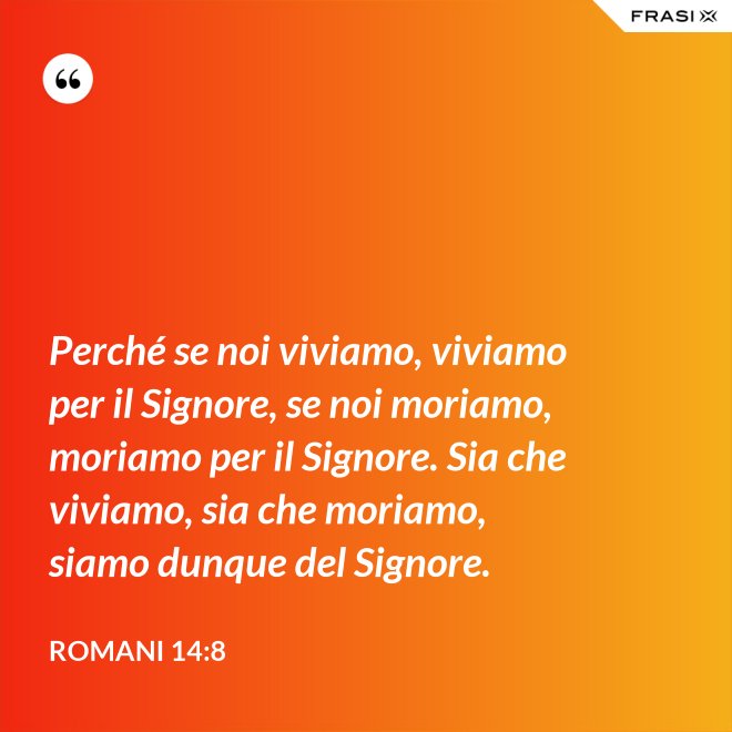 Perché se noi viviamo, viviamo per il Signore, se noi moriamo, moriamo per il Signore. Sia che viviamo, sia che moriamo, siamo dunque del Signore. - Romani 14:8