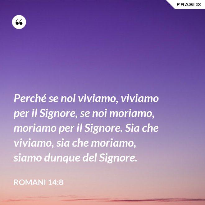 Perché se noi viviamo, viviamo per il Signore, se noi moriamo, moriamo per il Signore. Sia che viviamo, sia che moriamo, siamo dunque del Signore. - Romani 14:8