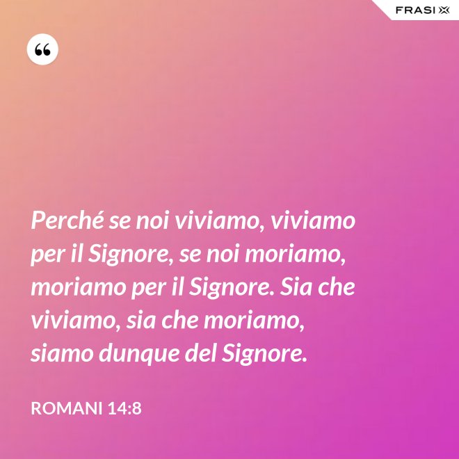 Perché se noi viviamo, viviamo per il Signore, se noi moriamo, moriamo per il Signore. Sia che viviamo, sia che moriamo, siamo dunque del Signore. - Romani 14:8