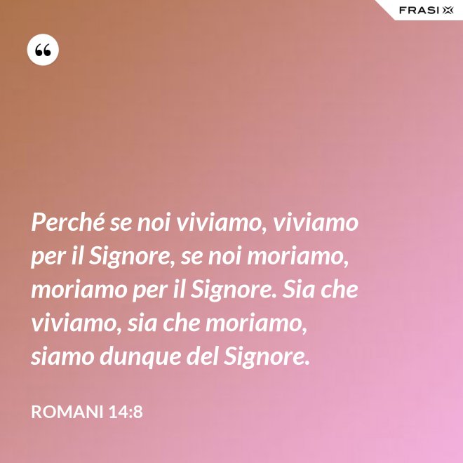 Perché se noi viviamo, viviamo per il Signore, se noi moriamo, moriamo per il Signore. Sia che viviamo, sia che moriamo, siamo dunque del Signore. - Romani 14:8