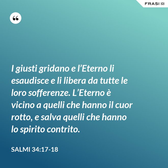 I giusti gridano e l’Eterno li esaudisce e li libera da tutte le loro sofferenze. L’Eterno è vicino a quelli che hanno il cuor rotto, e salva quelli che hanno lo spirito contrito. - Salmi 34:17-18