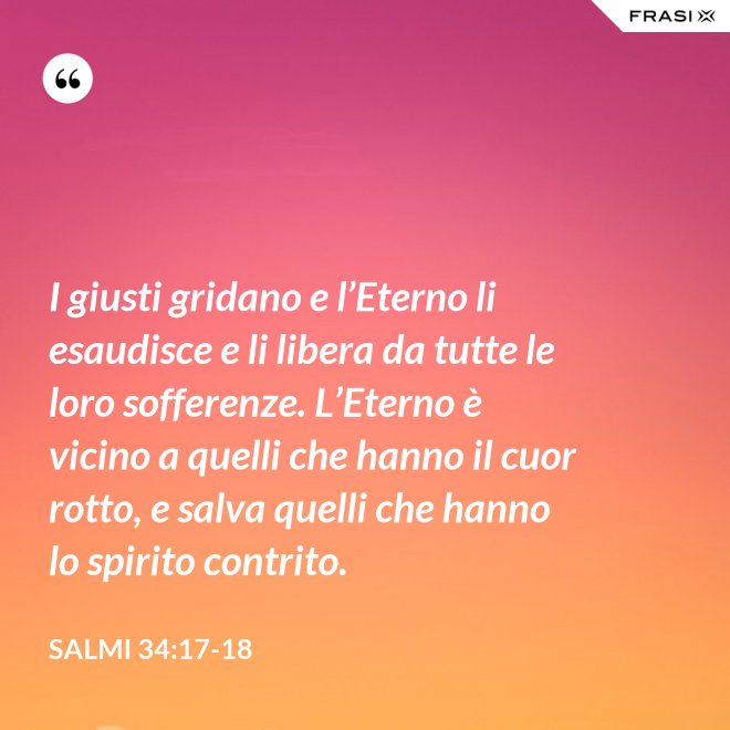 I giusti gridano e l’Eterno li esaudisce e li libera da tutte le loro sofferenze. L’Eterno è vicino a quelli che hanno il cuor rotto, e salva quelli che hanno lo spirito contrito. - Salmi 34:17-18