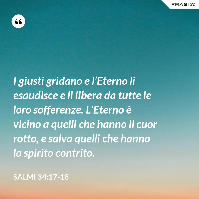 I giusti gridano e l’Eterno li esaudisce e li libera da tutte le loro sofferenze. L’Eterno è vicino a quelli che hanno il cuor rotto, e salva quelli che hanno lo spirito contrito. - Salmi 34:17-18