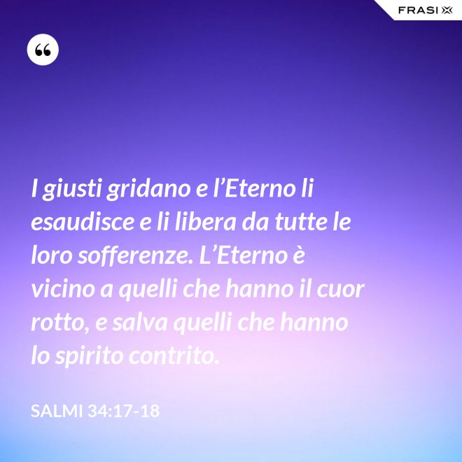 I giusti gridano e l’Eterno li esaudisce e li libera da tutte le loro sofferenze. L’Eterno è vicino a quelli che hanno il cuor rotto, e salva quelli che hanno lo spirito contrito. - Salmi 34:17-18