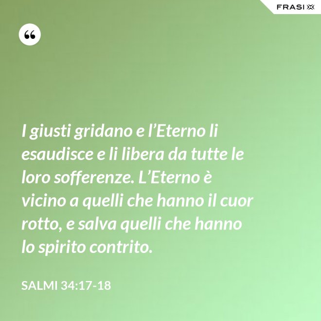 I giusti gridano e l’Eterno li esaudisce e li libera da tutte le loro sofferenze. L’Eterno è vicino a quelli che hanno il cuor rotto, e salva quelli che hanno lo spirito contrito. - Salmi 34:17-18