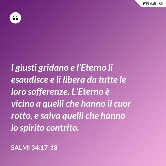 I giusti gridano e l’Eterno li esaudisce e li libera da tutte le loro sofferenze. L’Eterno è vicino a quelli che hanno il cuor rotto, e salva quelli che hanno lo spirito contrito. - Salmi 34:17-18