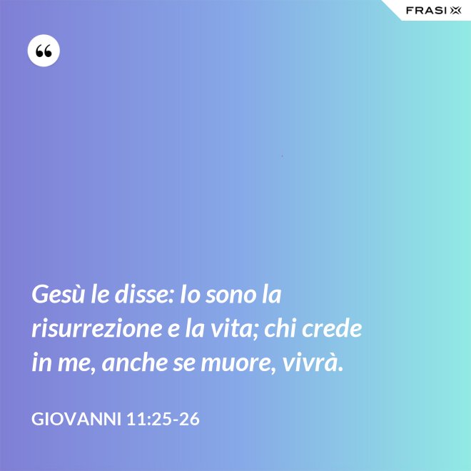 Gesù le disse: Io sono la risurrezione e la vita; chi crede in me, anche se muore, vivrà. - Giovanni 11:25-26
