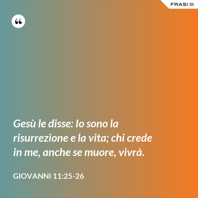 Gesù le disse: Io sono la risurrezione e la vita; chi crede in me, anche se muore, vivrà. - Giovanni 11:25-26