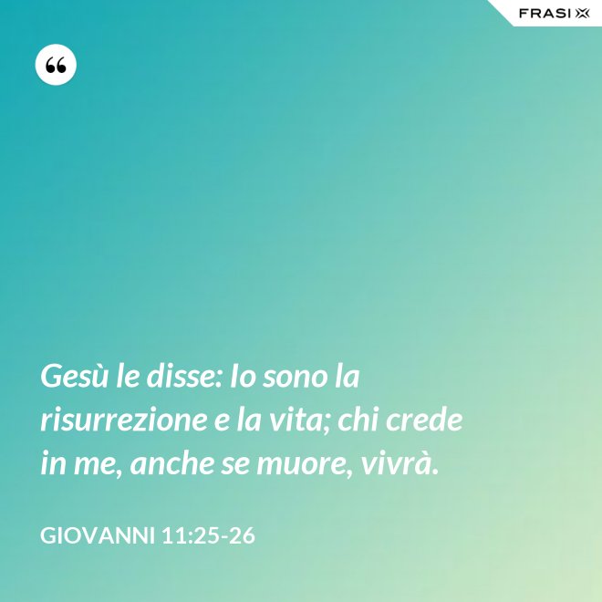 Gesù le disse: Io sono la risurrezione e la vita; chi crede in me, anche se muore, vivrà. - Giovanni 11:25-26