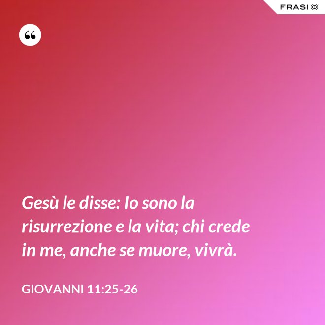 Gesù le disse: Io sono la risurrezione e la vita; chi crede in me, anche se muore, vivrà. - Giovanni 11:25-26
