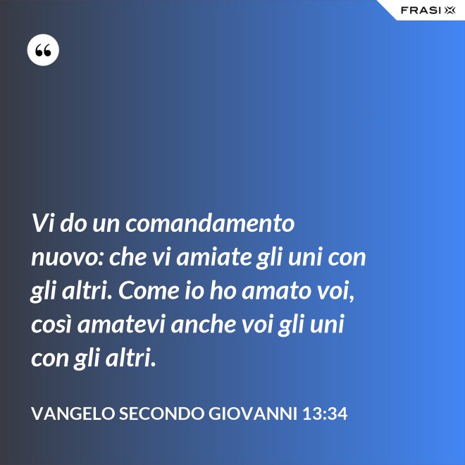 Vi do un comandamento nuovo: che vi amiate gli uni con gli altri. Come io ho amato voi, così amatevi anche voi gli uni con gli altri. - Vangelo secondo Giovanni 13:34