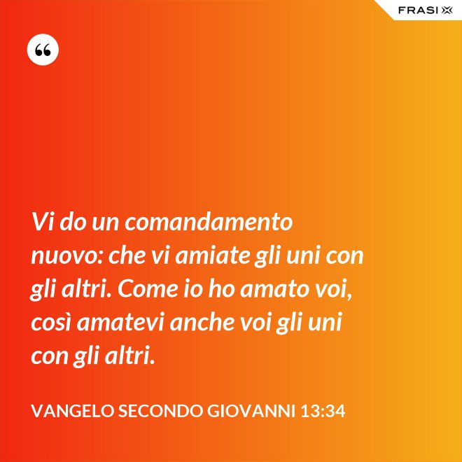 Vi do un comandamento nuovo: che vi amiate gli uni con gli altri. Come io ho amato voi, così amatevi anche voi gli uni con gli altri. - Vangelo secondo Giovanni 13:34