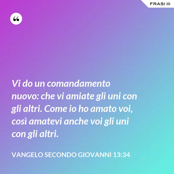 Vi do un comandamento nuovo: che vi amiate gli uni con gli altri. Come io ho amato voi, così amatevi anche voi gli uni con gli altri. - Vangelo secondo Giovanni 13:34