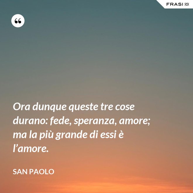 Ora dunque queste tre cose durano: fede, speranza, amore; ma la più grande di essi è l’amore. - San Paolo