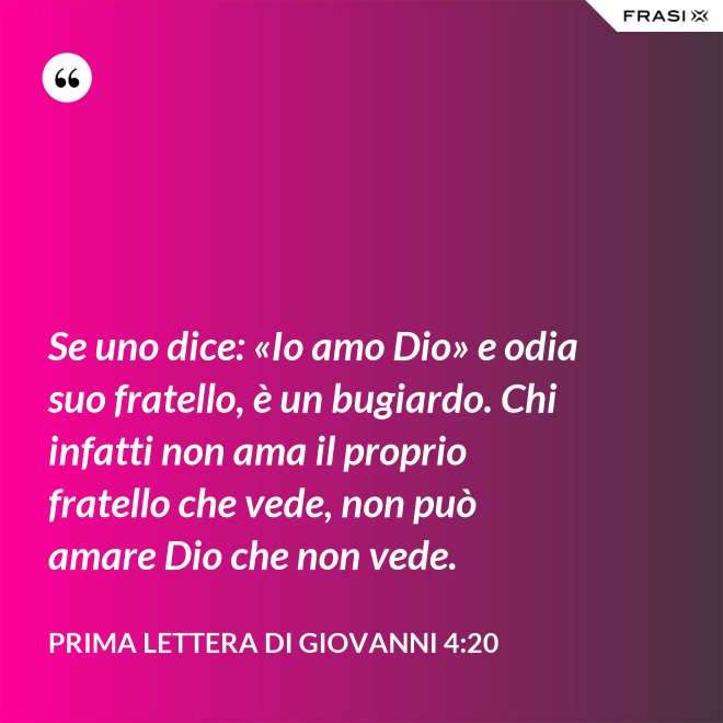 Se uno dice: «Io amo Dio» e odia suo fratello, è un bugiardo. Chi infatti non ama il proprio fratello che vede, non può amare Dio che non vede. - Prima lettera di Giovanni 4:20