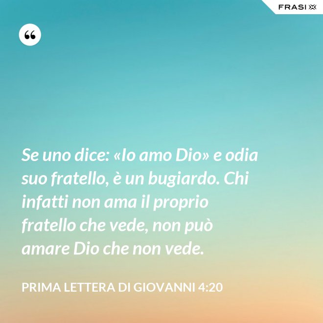 Se uno dice: «Io amo Dio» e odia suo fratello, è un bugiardo. Chi infatti non ama il proprio fratello che vede, non può amare Dio che non vede. - Prima lettera di Giovanni 4:20