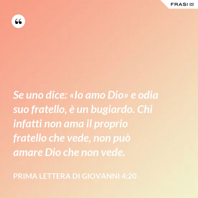 Se uno dice: «Io amo Dio» e odia suo fratello, è un bugiardo. Chi infatti non ama il proprio fratello che vede, non può amare Dio che non vede. - Prima lettera di Giovanni 4:20