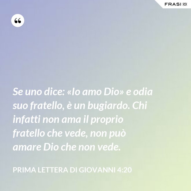 Se uno dice: «Io amo Dio» e odia suo fratello, è un bugiardo. Chi infatti non ama il proprio fratello che vede, non può amare Dio che non vede. - Prima lettera di Giovanni 4:20