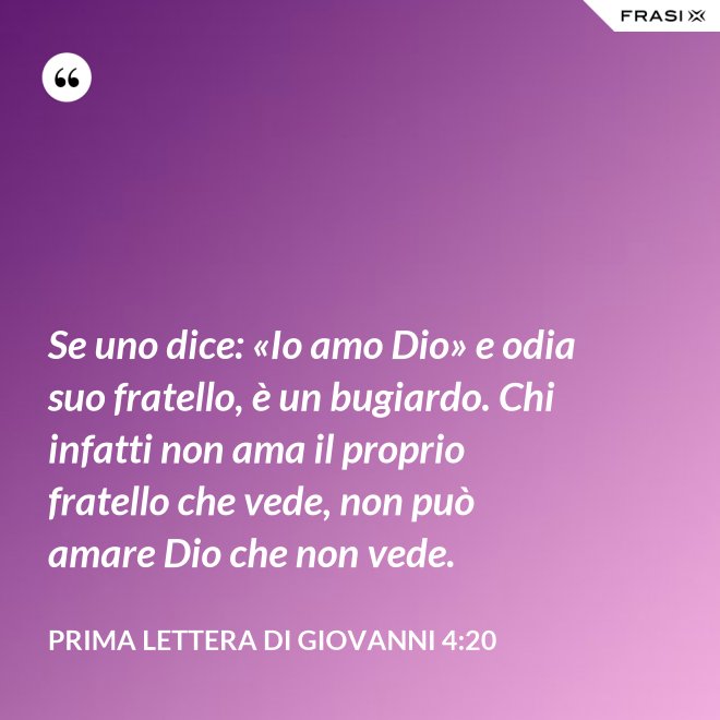 Se uno dice: «Io amo Dio» e odia suo fratello, è un bugiardo. Chi infatti non ama il proprio fratello che vede, non può amare Dio che non vede. - Prima lettera di Giovanni 4:20