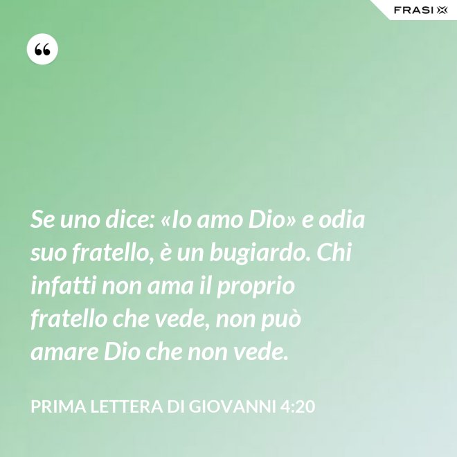 Se uno dice: «Io amo Dio» e odia suo fratello, è un bugiardo. Chi infatti non ama il proprio fratello che vede, non può amare Dio che non vede. - Prima lettera di Giovanni 4:20