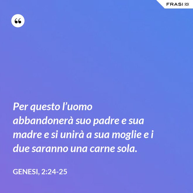 Per questo l’uomo abbandonerà suo padre e sua madre e si unirà a sua moglie e i due saranno una carne sola. - Genesi, 2:24-25