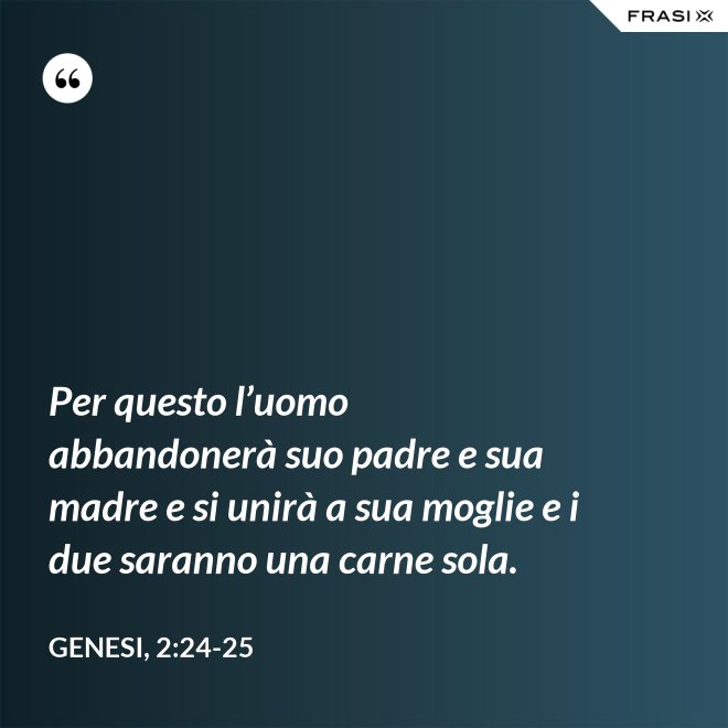 Per questo l’uomo abbandonerà suo padre e sua madre e si unirà a sua moglie e i due saranno una carne sola. - Genesi, 2:24-25