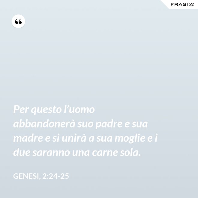 Per questo l’uomo abbandonerà suo padre e sua madre e si unirà a sua moglie e i due saranno una carne sola. - Genesi, 2:24-25