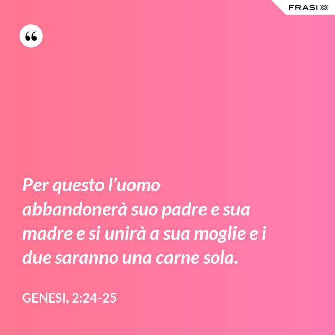 Per questo l’uomo abbandonerà suo padre e sua madre e si unirà a sua moglie e i due saranno una carne sola. - Genesi, 2:24-25
