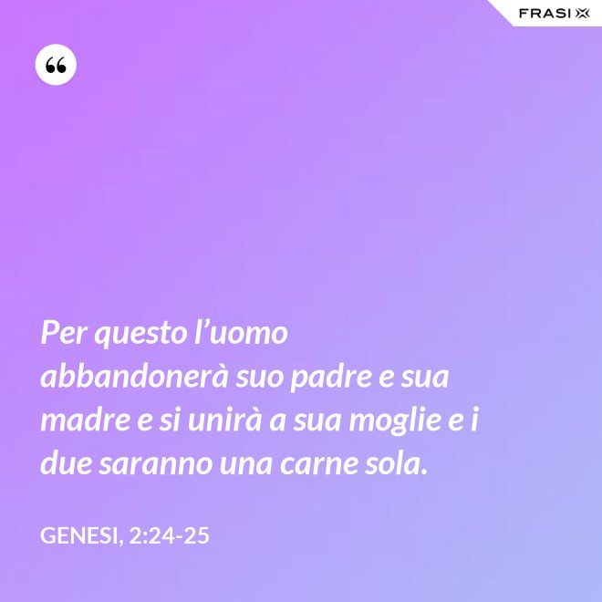 Per questo l’uomo abbandonerà suo padre e sua madre e si unirà a sua moglie e i due saranno una carne sola. - Genesi, 2:24-25