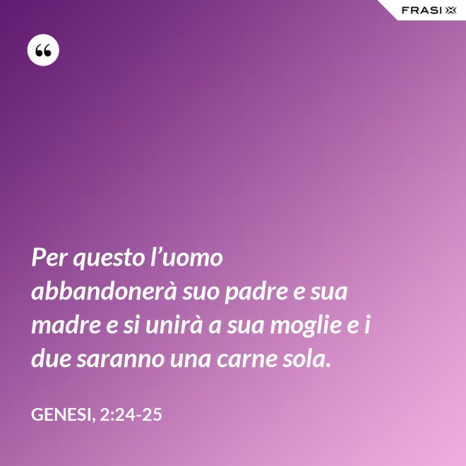 Per questo l’uomo abbandonerà suo padre e sua madre e si unirà a sua moglie e i due saranno una carne sola. - Genesi, 2:24-25