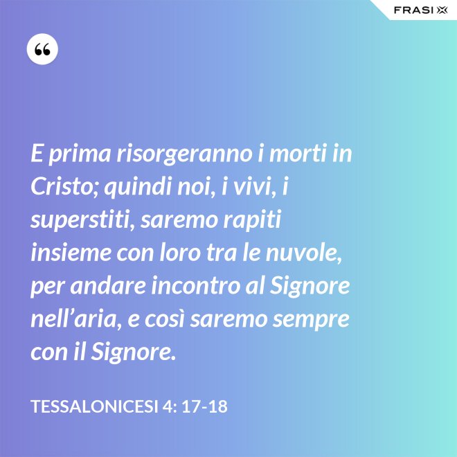 E prima risorgeranno i morti in Cristo; quindi noi, i vivi, i superstiti, saremo rapiti insieme con loro tra le nuvole, per andare incontro al Signore nell’aria, e così saremo sempre con il Signore. - Tessalonicesi 4: 17-18
