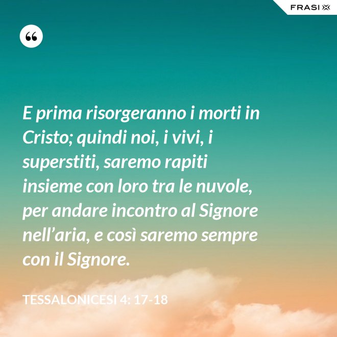 E prima risorgeranno i morti in Cristo; quindi noi, i vivi, i superstiti, saremo rapiti insieme con loro tra le nuvole, per andare incontro al Signore nell’aria, e così saremo sempre con il Signore. - Tessalonicesi 4: 17-18