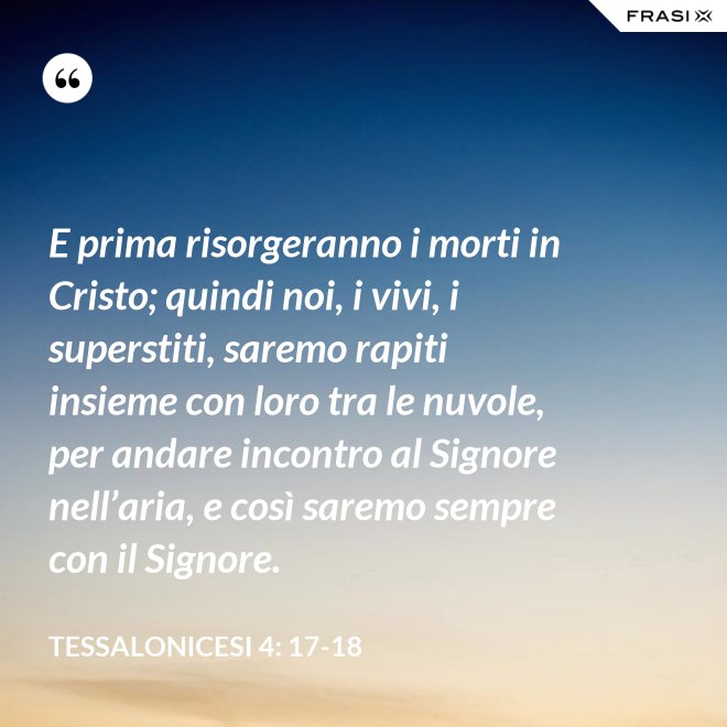 E prima risorgeranno i morti in Cristo; quindi noi, i vivi, i superstiti, saremo rapiti insieme con loro tra le nuvole, per andare incontro al Signore nell’aria, e così saremo sempre con il Signore. - Tessalonicesi 4: 17-18