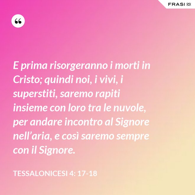 E prima risorgeranno i morti in Cristo; quindi noi, i vivi, i superstiti, saremo rapiti insieme con loro tra le nuvole, per andare incontro al Signore nell’aria, e così saremo sempre con il Signore. - Tessalonicesi 4: 17-18