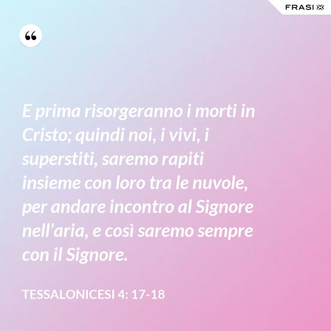 E prima risorgeranno i morti in Cristo; quindi noi, i vivi, i superstiti, saremo rapiti insieme con loro tra le nuvole, per andare incontro al Signore nell’aria, e così saremo sempre con il Signore. - Tessalonicesi 4: 17-18
