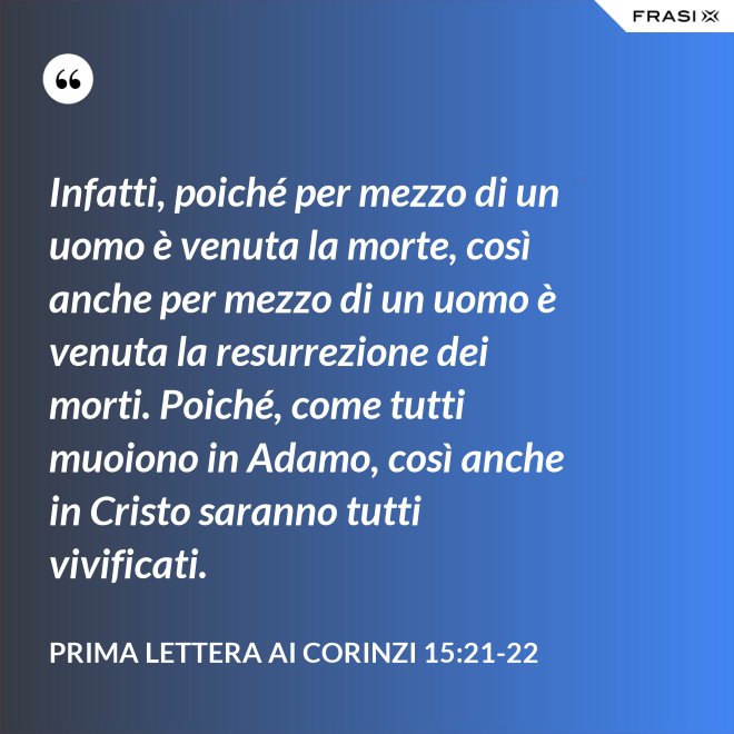 Infatti, poiché per mezzo di un uomo è venuta la morte, così anche per mezzo di un uomo è venuta la resurrezione dei morti. Poiché, come tutti muoiono in Adamo, così anche in Cristo saranno tutti vivificati. - Prima lettera ai Corinzi 15:21-22