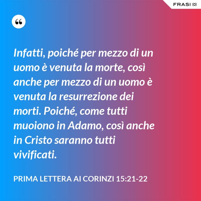 Infatti, poiché per mezzo di un uomo è venuta la morte, così anche per mezzo di un uomo è venuta la resurrezione dei morti. Poiché, come tutti muoiono in Adamo, così anche in Cristo saranno tutti vivificati. - Prima lettera ai Corinzi 15:21-22