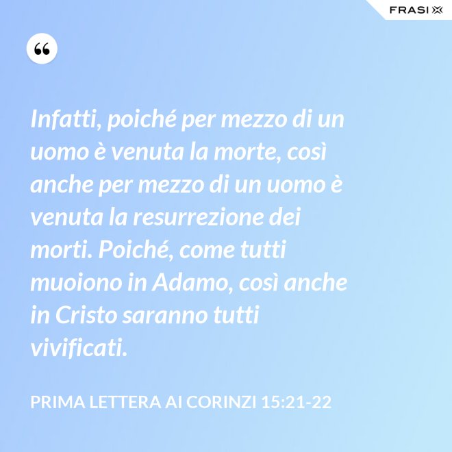 Infatti, poiché per mezzo di un uomo è venuta la morte, così anche per mezzo di un uomo è venuta la resurrezione dei morti. Poiché, come tutti muoiono in Adamo, così anche in Cristo saranno tutti vivificati. - Prima lettera ai Corinzi 15:21-22