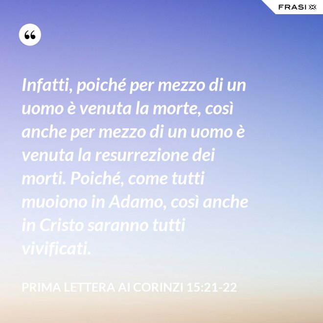 Infatti, poiché per mezzo di un uomo è venuta la morte, così anche per mezzo di un uomo è venuta la resurrezione dei morti. Poiché, come tutti muoiono in Adamo, così anche in Cristo saranno tutti vivificati. - Prima lettera ai Corinzi 15:21-22